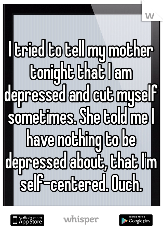 I tried to tell my mother tonight that I am depressed and cut myself sometimes. She told me I have nothing to be depressed about, that I'm self-centered. Ouch.