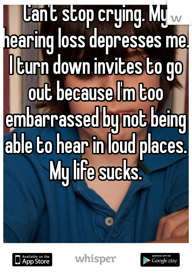 Can't stop crying. My hearing loss depresses me. I turn down invites to go out because I'm too embarrassed by not being able to hear in loud places. My life sucks. 