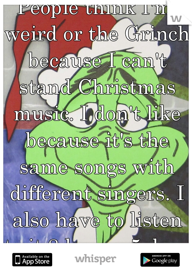 People think I'm weird or the Grinch because I can't stand Christmas music. I don't like because it's the same songs with different singers. I also have to listen to it 8 hours, 5 days a week.