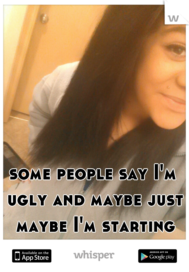 some people say I'm ugly and maybe just maybe I'm starting to believe them ):