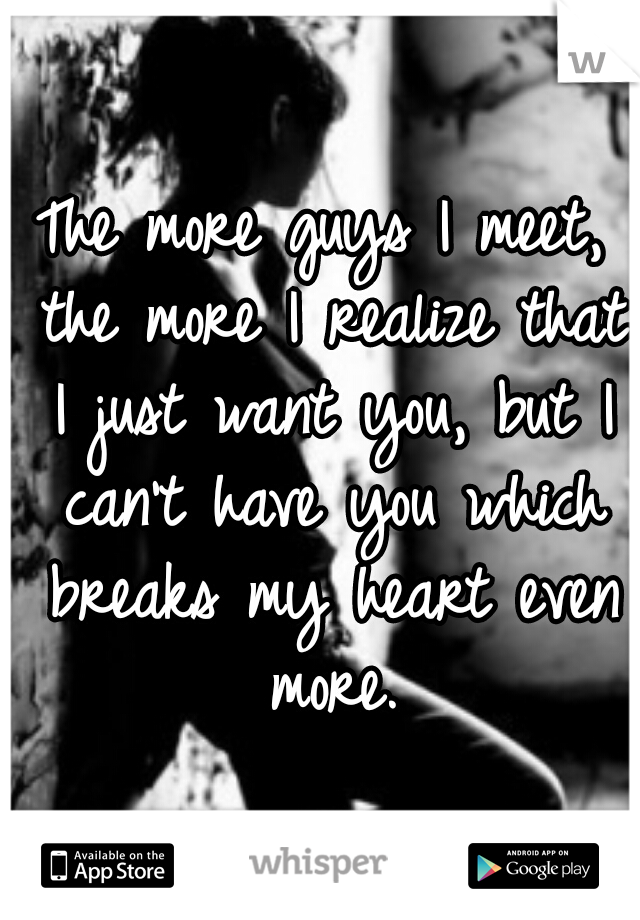 The more guys I meet, the more I realize that I just want you, but I can't have you which breaks my heart even more.