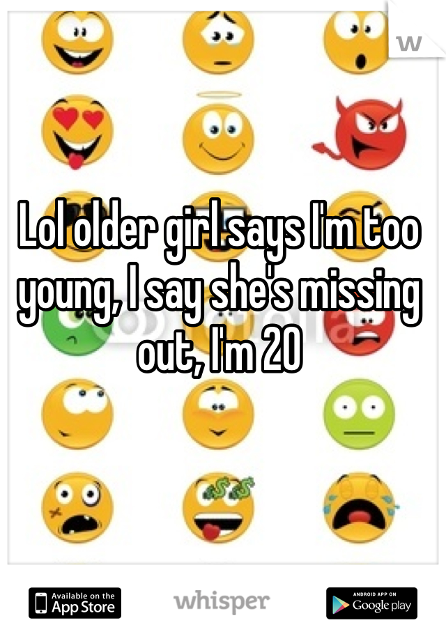 Lol older girl says I'm too young, I say she's missing out, I'm 20