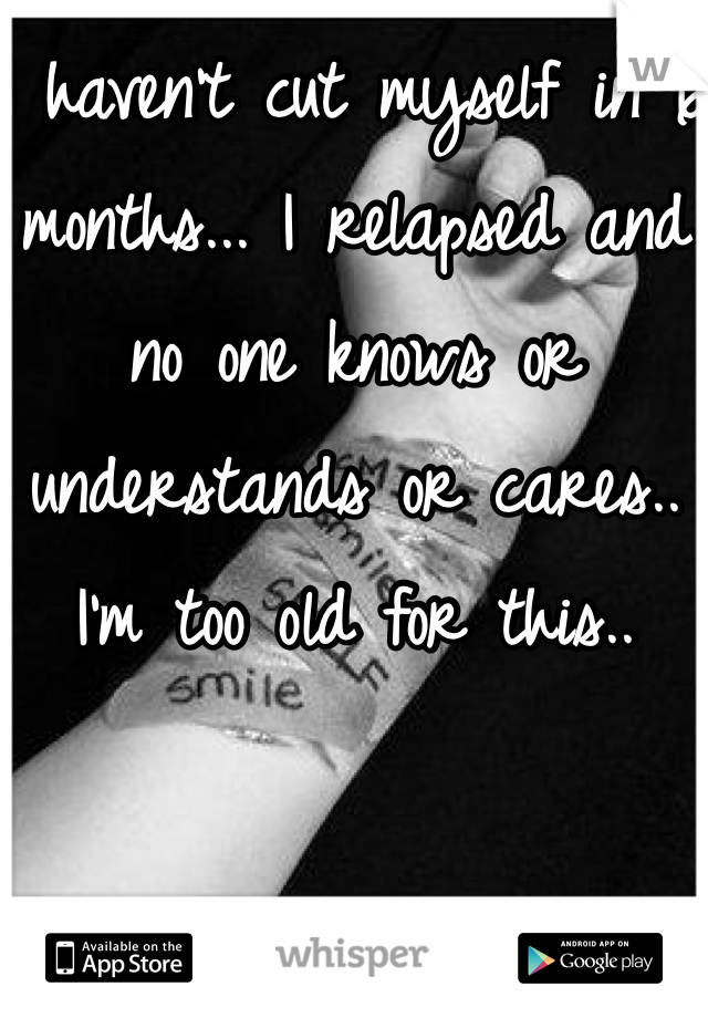 I haven't cut myself in 6 months... I relapsed and no one knows or understands or cares.. I'm too old for this.. 