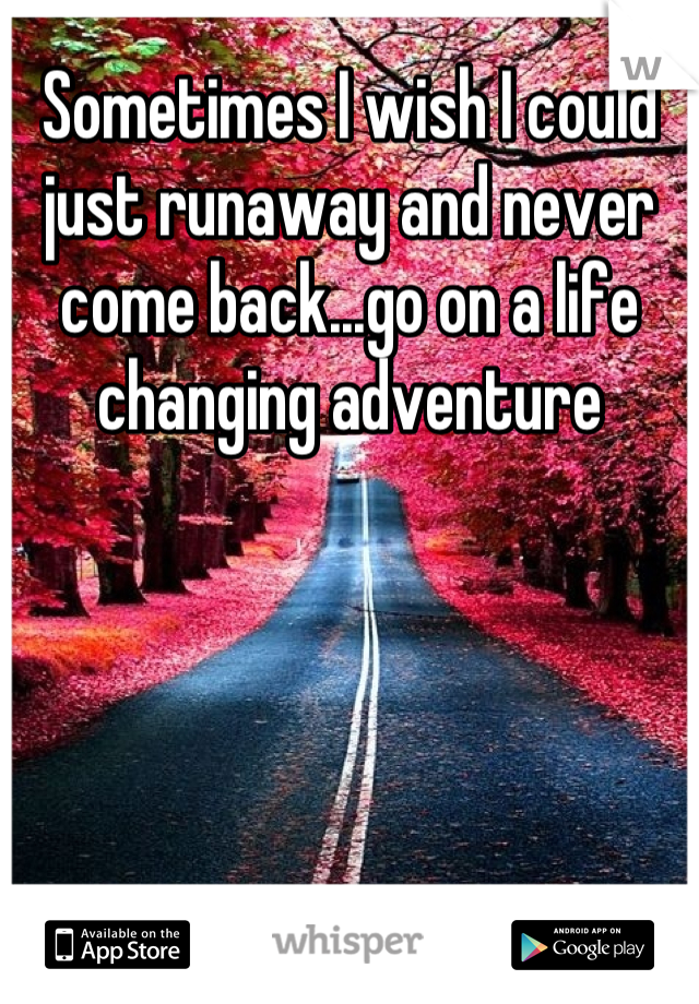 Sometimes I wish I could just runaway and never come back...go on a life changing adventure