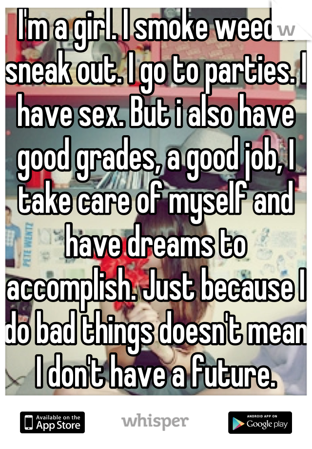 I'm a girl. I smoke weed. I sneak out. I go to parties. I have sex. But i also have good grades, a good job, I take care of myself and have dreams to accomplish. Just because I do bad things doesn't mean I don't have a future. 