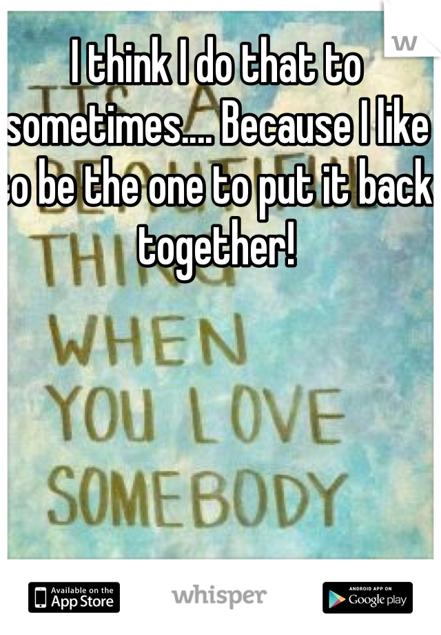 I think I do that to sometimes.... Because I like to be the one to put it back together!