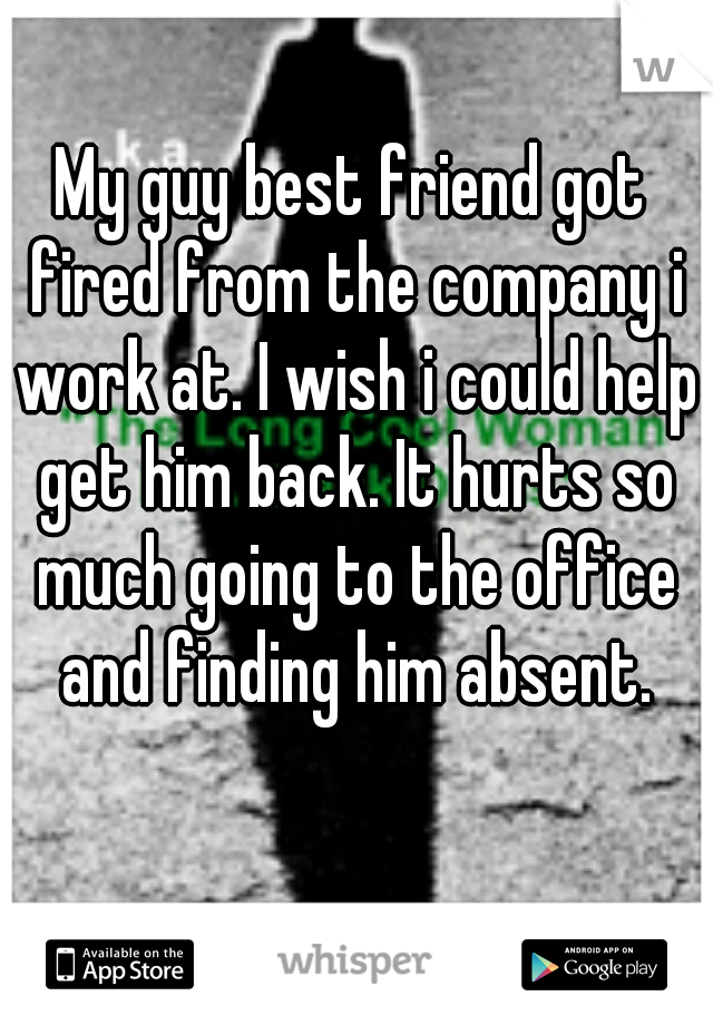 My guy best friend got fired from the company i work at. I wish i could help get him back. It hurts so much going to the office and finding him absent.