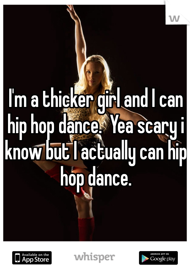 I'm a thicker girl and I can hip hop dance.  Yea scary i know but I actually can hip hop dance.