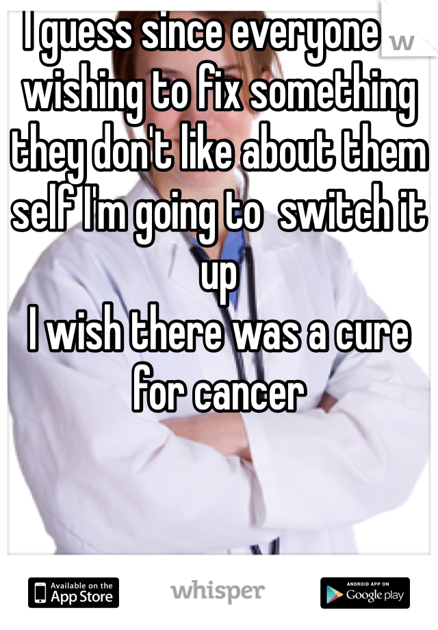 I guess since everyone is wishing to fix something they don't like about them self I'm going to  switch it up 
I wish there was a cure for cancer 