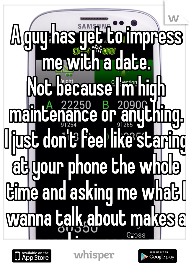 A guy has yet to impress me with a date.
Not because I'm high maintenance or anything. 
I just don't feel like staring at your phone the whole time and asking me what I wanna talk about makes a good impression.