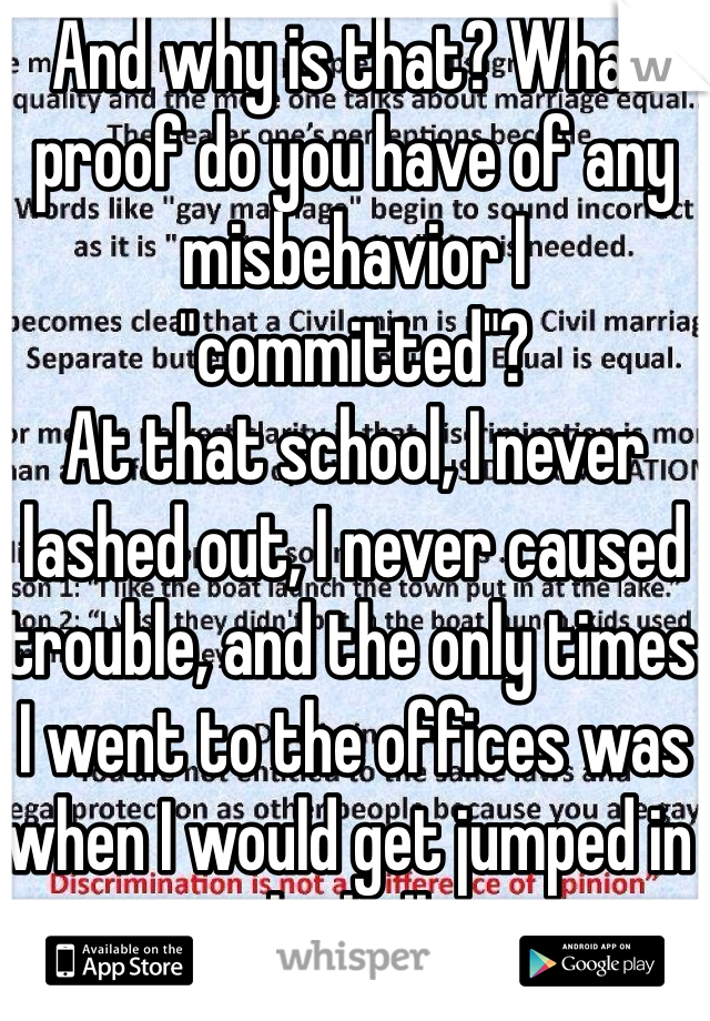 And why is that? What proof do you have of any misbehavior I "committed"?
At that school, I never lashed out, I never caused trouble, and the only times I went to the offices was when I would get jumped in the halls.