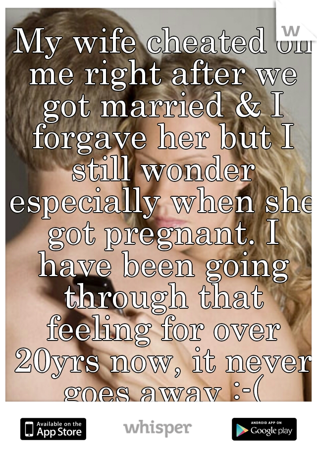  My wife cheated on me right after we got married & I forgave her but I still wonder especially when she got pregnant. I have been going through that feeling for over 20yrs now, it never goes away :-(