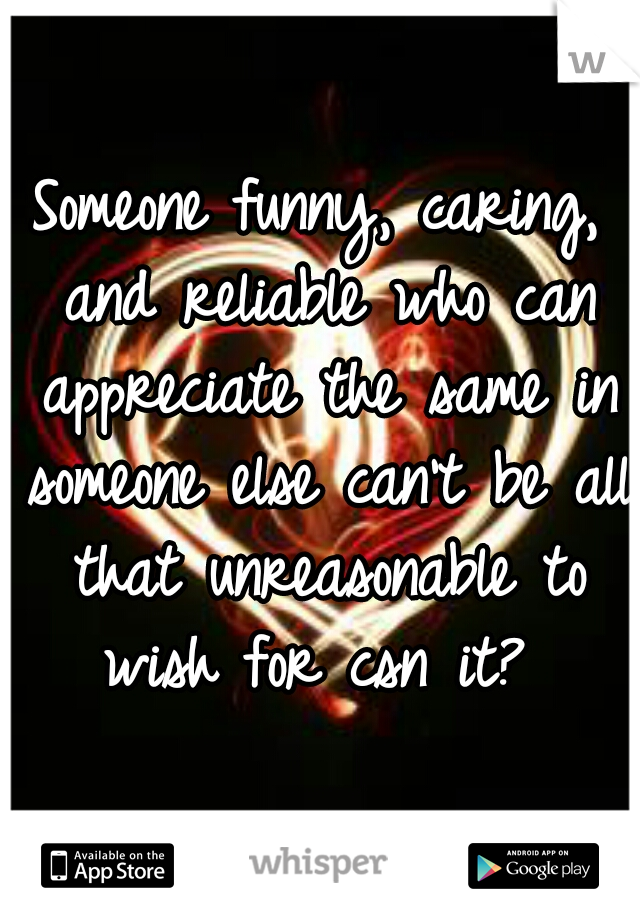 Someone funny, caring, and reliable who can appreciate the same in someone else can't be all that unreasonable to wish for csn it? 