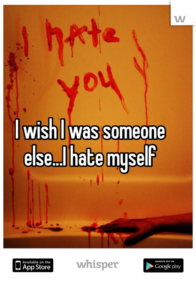 I wish I was someone else...I hate myself