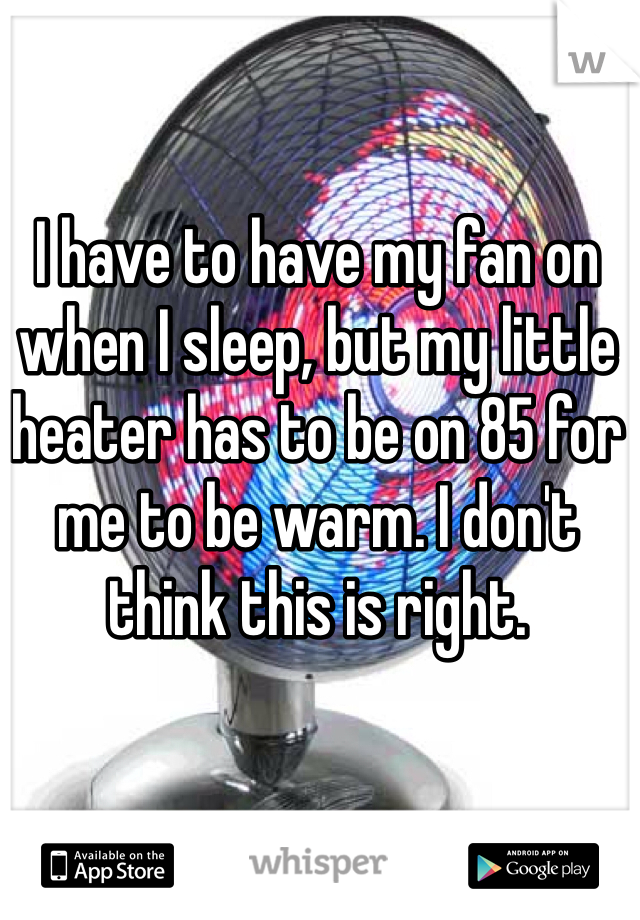 I have to have my fan on when I sleep, but my little heater has to be on 85 for me to be warm. I don't think this is right. 