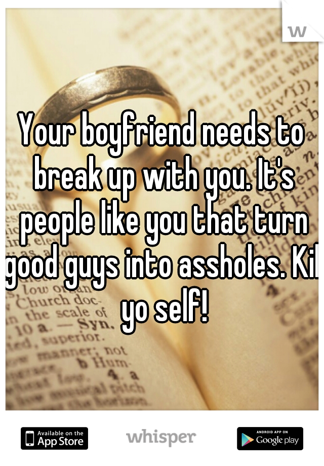 Your boyfriend needs to break up with you. It's people like you that turn good guys into assholes. Kill yo self!