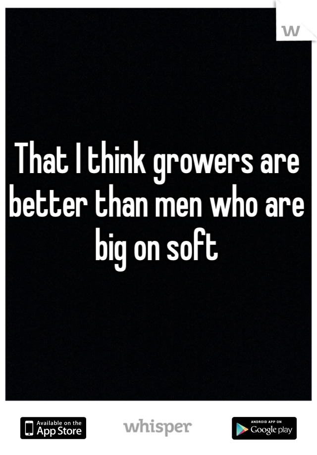 That I think growers are better than men who are big on soft