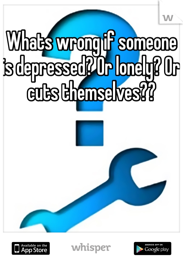 Whats wrong if someone is depressed? Or lonely? Or cuts themselves??