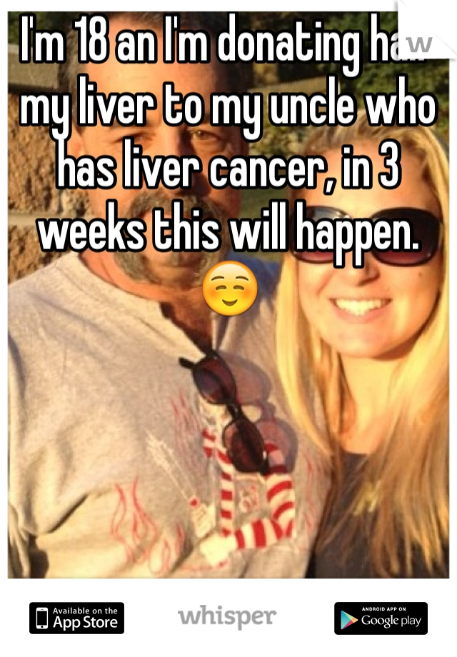 I'm 18 an I'm donating half my liver to my uncle who has liver cancer, in 3 weeks this will happen. ☺️ 