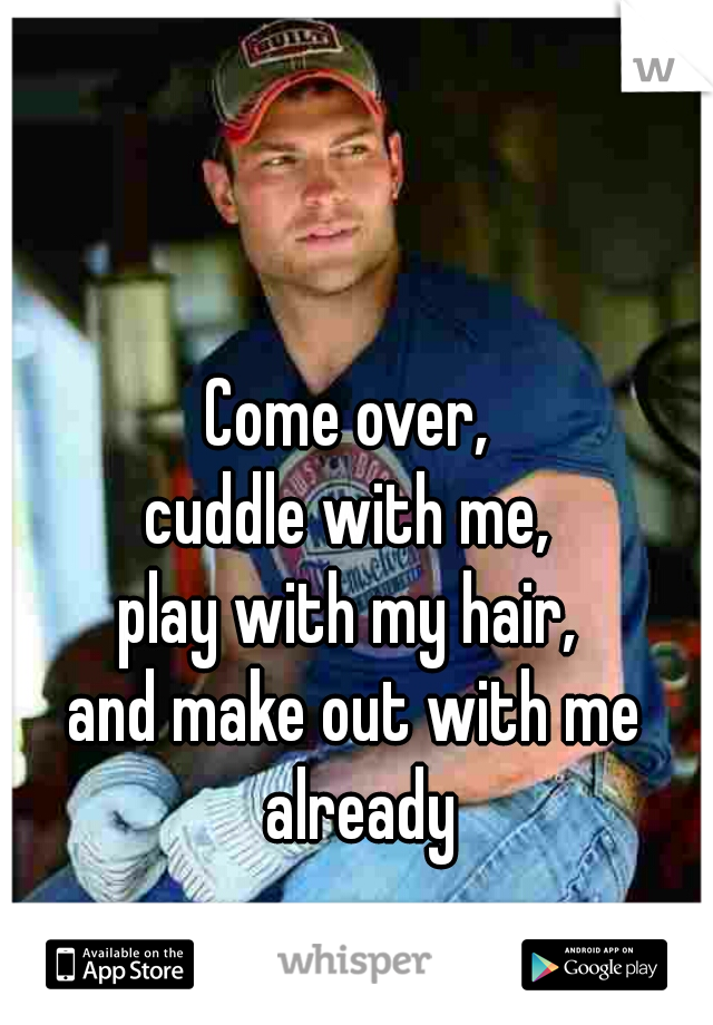 Come over, 
cuddle with me, 
play with my hair, 
and make out with me already