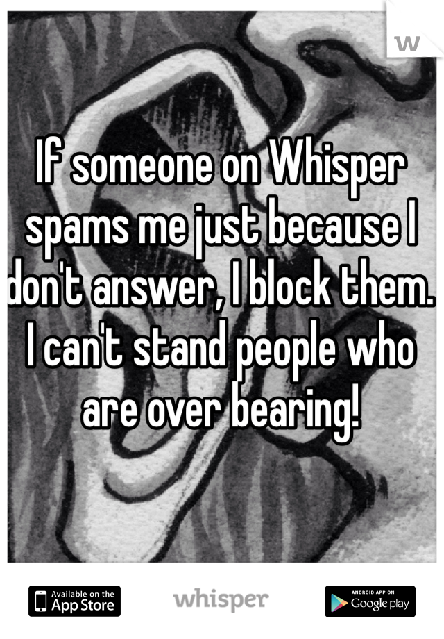 If someone on Whisper spams me just because I don't answer, I block them. I can't stand people who are over bearing!