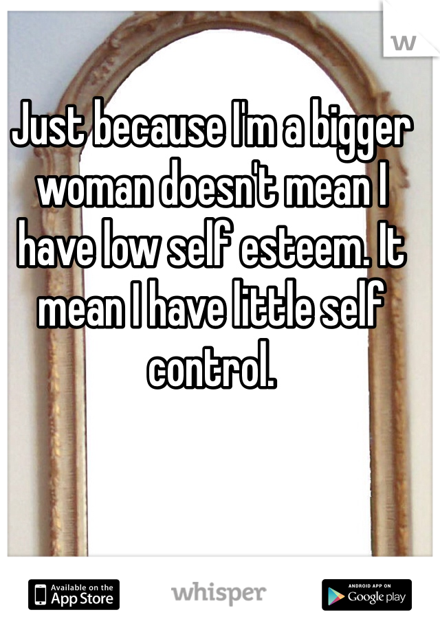 Just because I'm a bigger woman doesn't mean I have low self esteem. It mean I have little self control. 