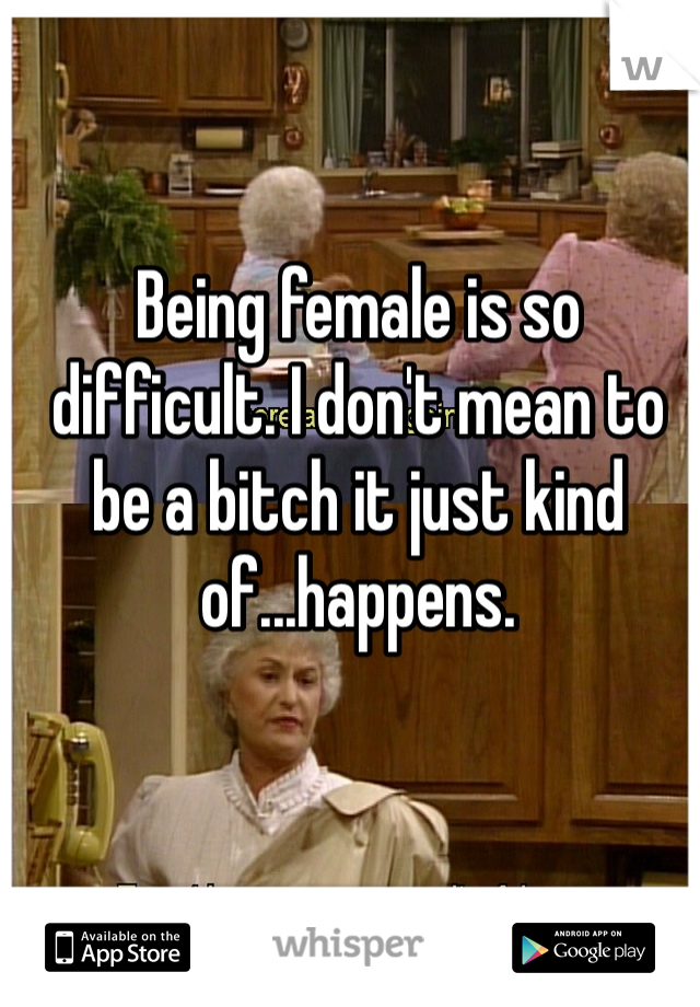 Being female is so difficult. I don't mean to be a bitch it just kind of...happens.