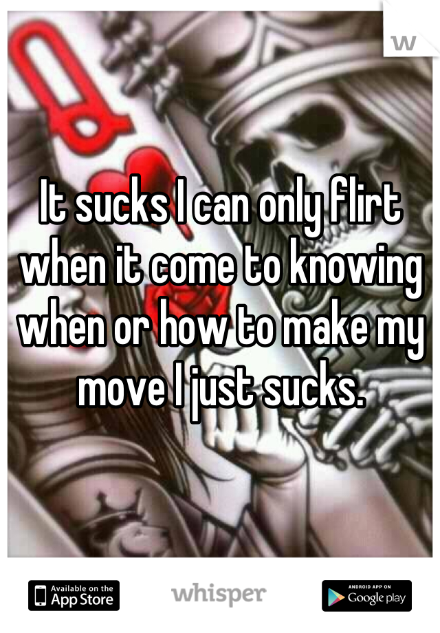It sucks I can only flirt when it come to knowing when or how to make my move I just sucks.