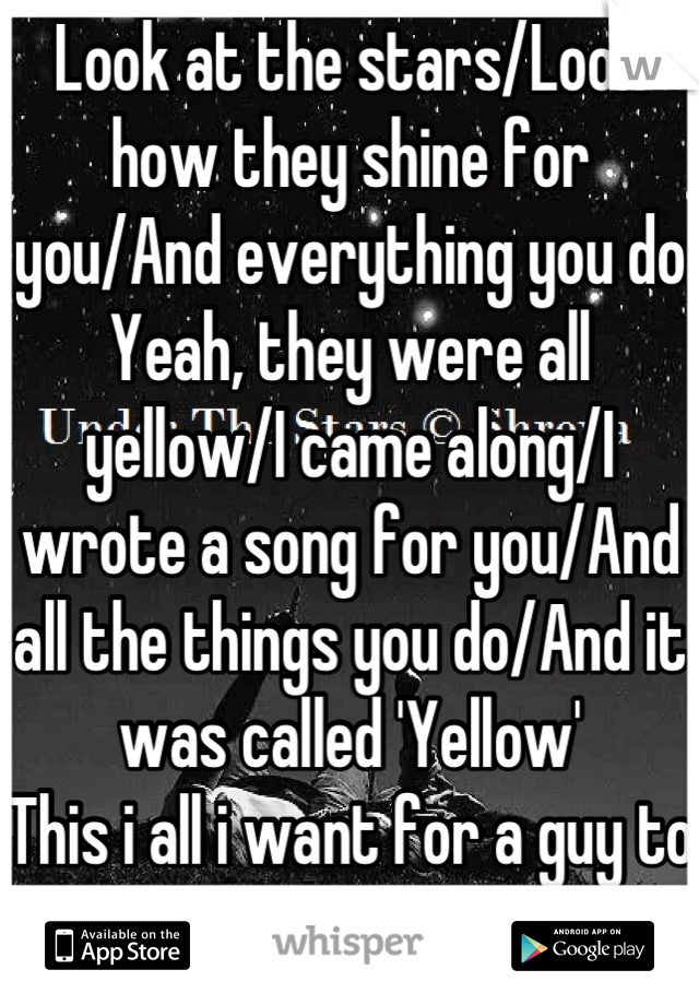 Look at the stars/Look how they shine for you/And everything you do
Yeah, they were all yellow/I came along/I wrote a song for you/And all the things you do/And it was called 'Yellow' 
This i all i want for a guy to do for me on a date. 