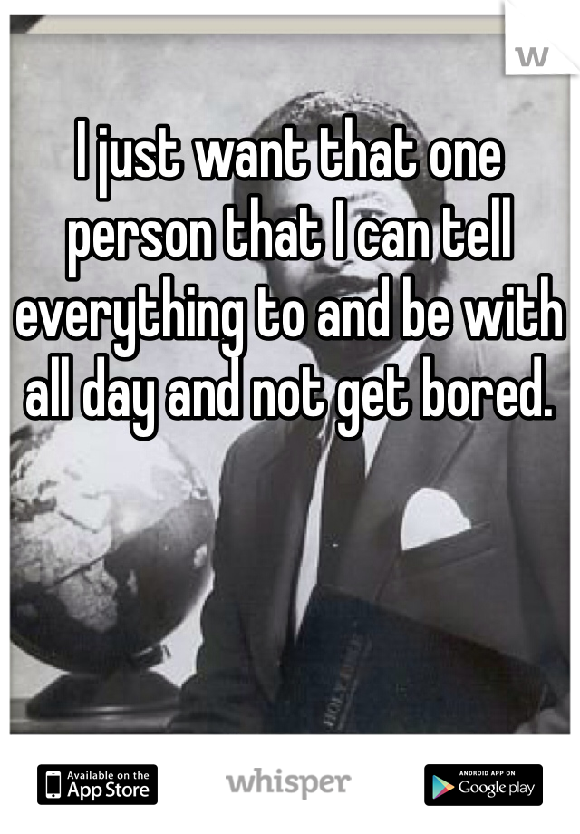 I just want that one person that I can tell everything to and be with all day and not get bored.  
