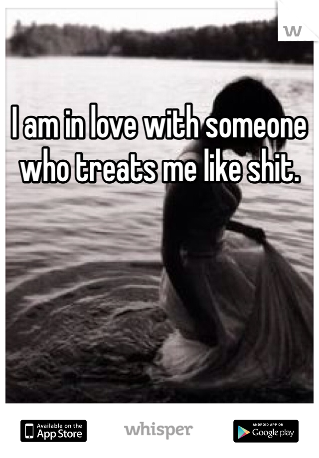 I am in love with someone who treats me like shit.
