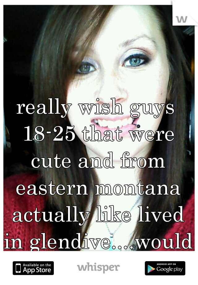 really wish guys 18-25 that were cute and from eastern montana actually like lived in glendive....would be easier to be happy with a guy..I'm a 18 year old BTW...