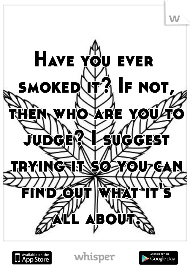 Have you ever smoked it? If not, then who are you to judge? I suggest trying it so you can find out what it's all about.