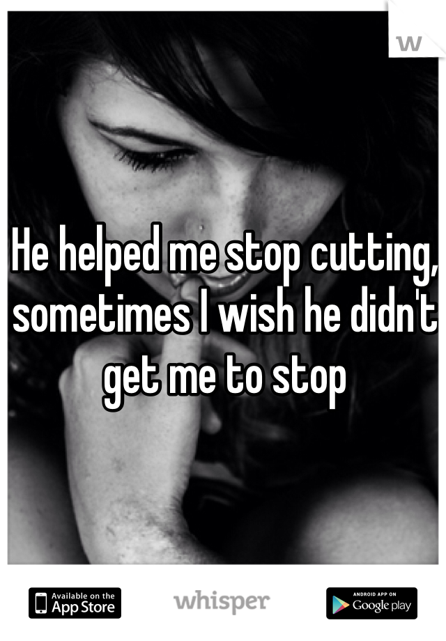 He helped me stop cutting, sometimes I wish he didn't get me to stop