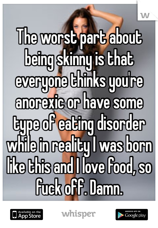 The worst part about being skinny is that everyone thinks you're anorexic or have some type of eating disorder while in reality I was born like this and I love food, so fuck off. Damn. 