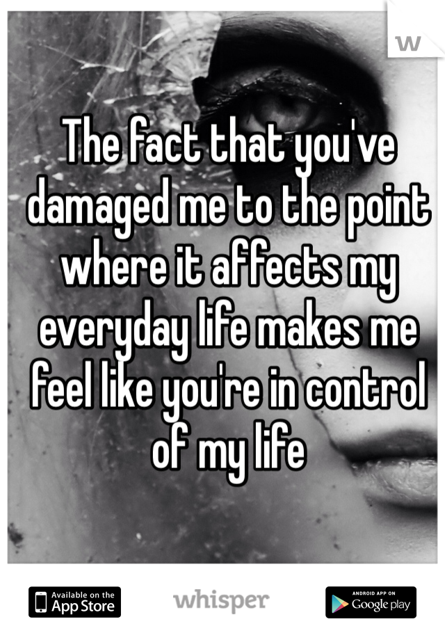The fact that you've damaged me to the point where it affects my everyday life makes me feel like you're in control of my life