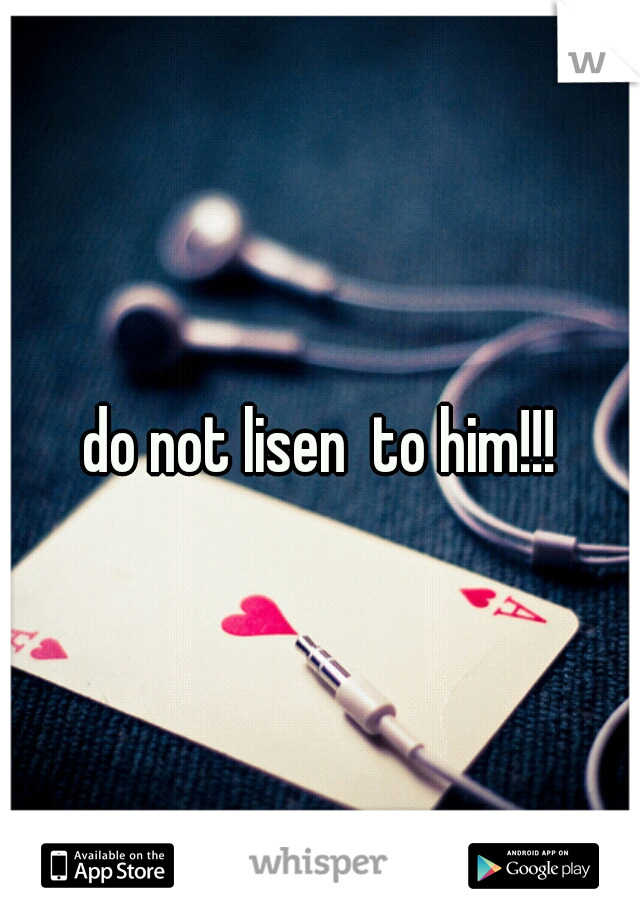 do not lisen  to him!!!