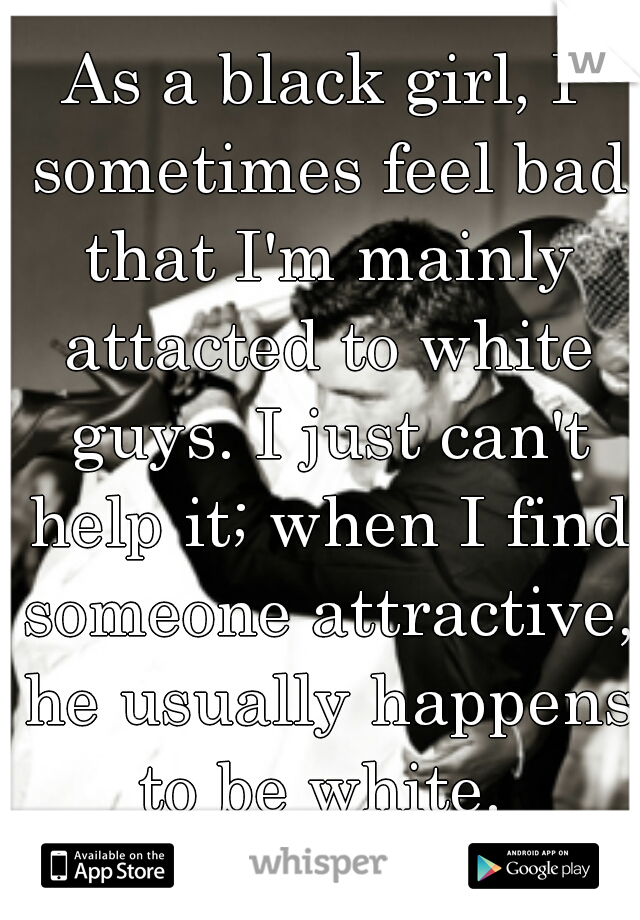 As a black girl, I sometimes feel bad that I'm mainly attacted to white guys. I just can't help it; when I find someone attractive, he usually happens to be white. 