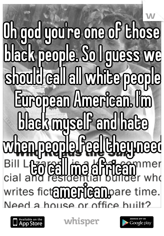 Oh god you're one of those black people. So I guess we should call all white people European American. I'm black myself and hate when people feel they need to call me african american. 