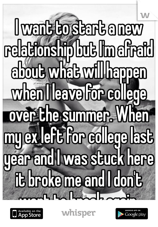 I want to start a new relationship but I'm afraid about what will happen when I leave for college over the summer. When my ex left for college last year and I was stuck here it broke me and I don't want to break again. 