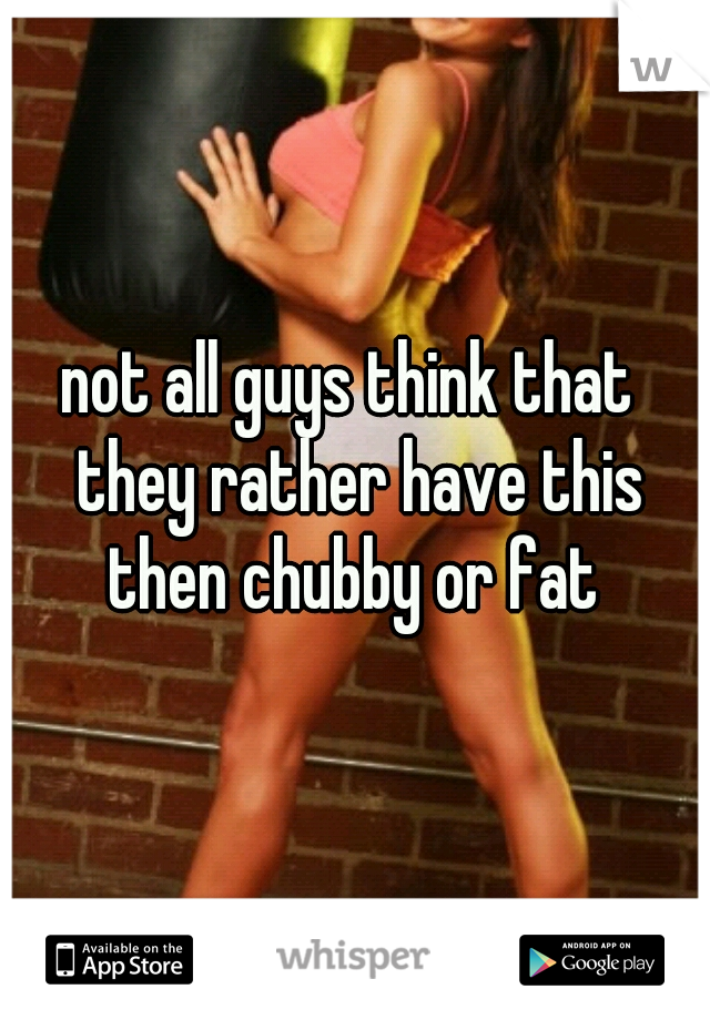 not all guys think that  they rather have this then chubby or fat 