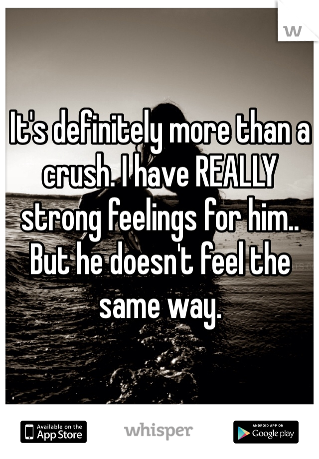 It's definitely more than a crush. I have REALLY strong feelings for him.. But he doesn't feel the same way. 