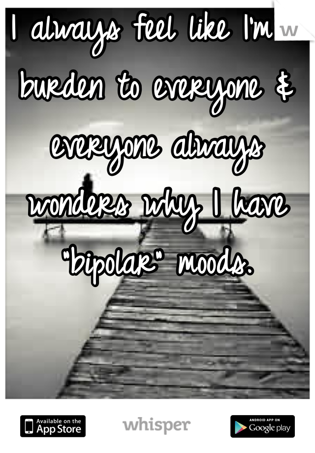 I always feel like I'm a burden to everyone & everyone always wonders why I have "bipolar" moods.
