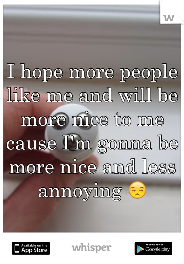 I hope more people like me and will be more nice to me cause I'm gonna be more nice and less annoying 😒
