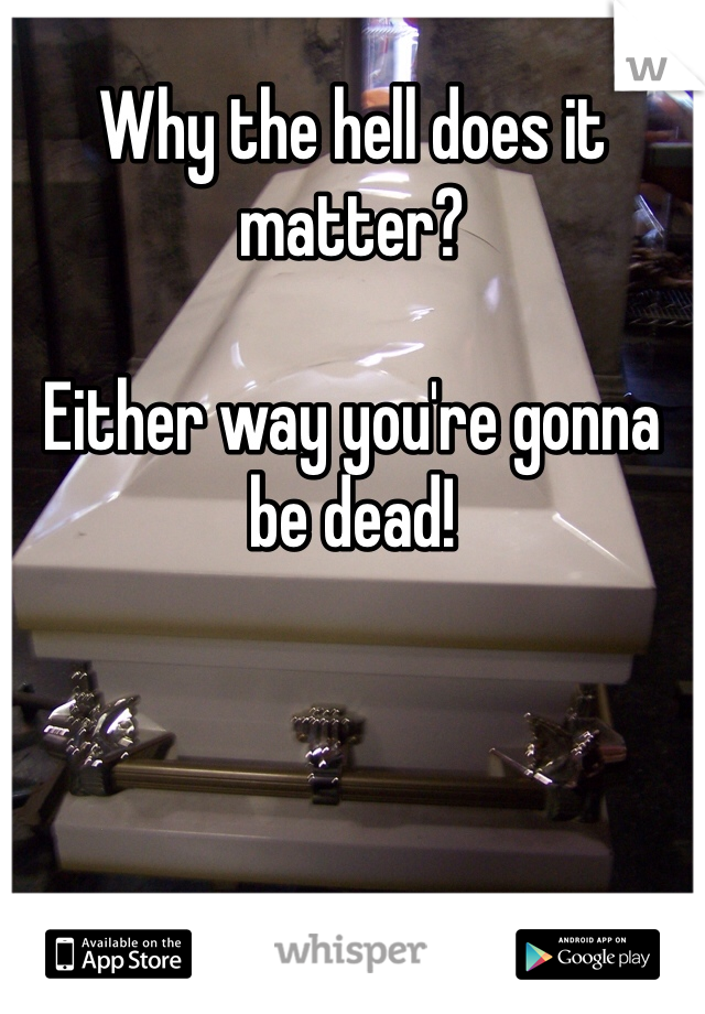 Why the hell does it matter? 

Either way you're gonna be dead! 