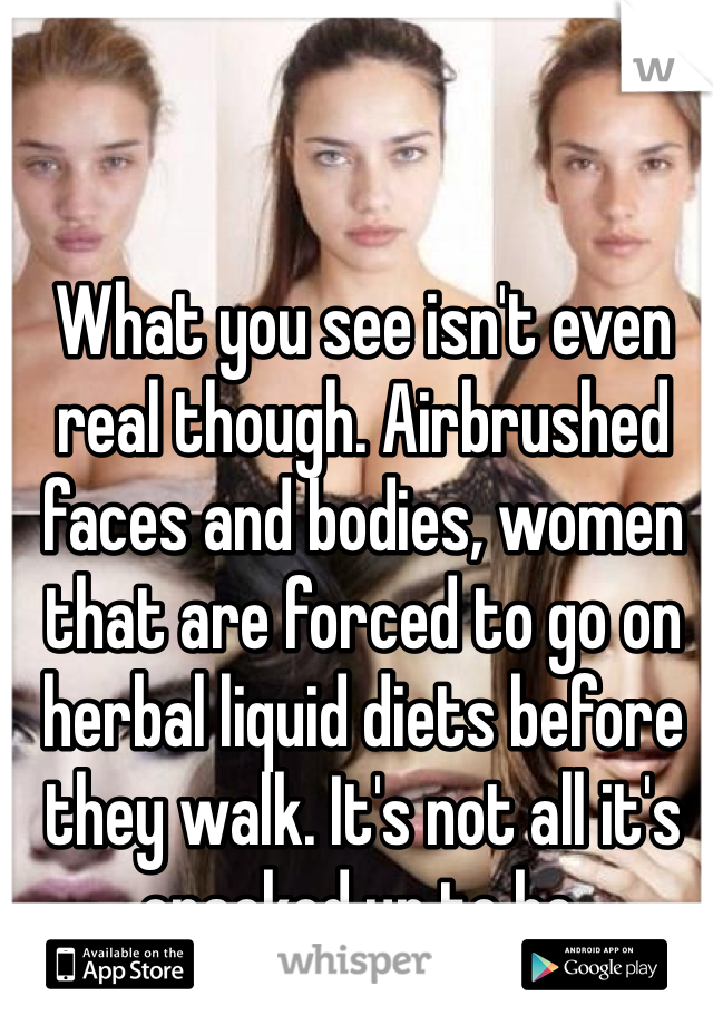 What you see isn't even real though. Airbrushed faces and bodies, women that are forced to go on herbal liquid diets before they walk. It's not all it's cracked up to be.