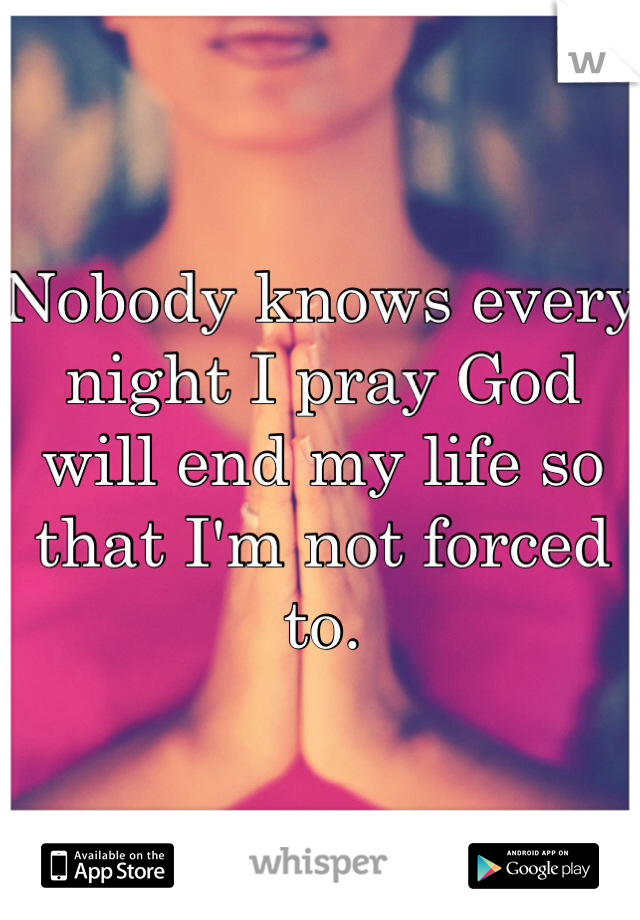 Nobody knows every night I pray God will end my life so that I'm not forced to. 