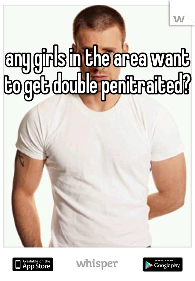 any girls in the area want to get double penitraited?
