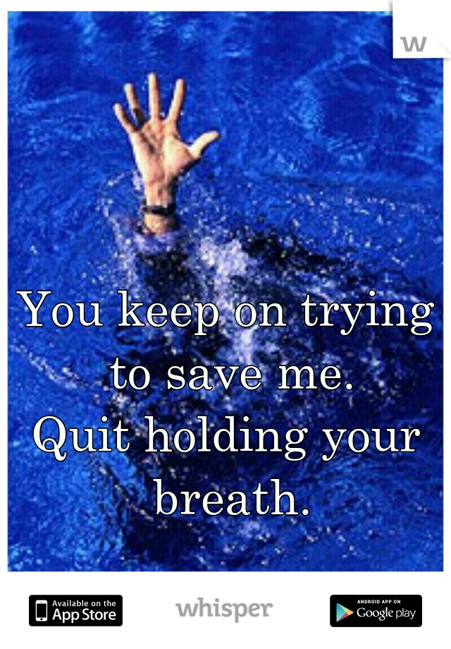 You keep on trying to save me.
Quit holding your breath.