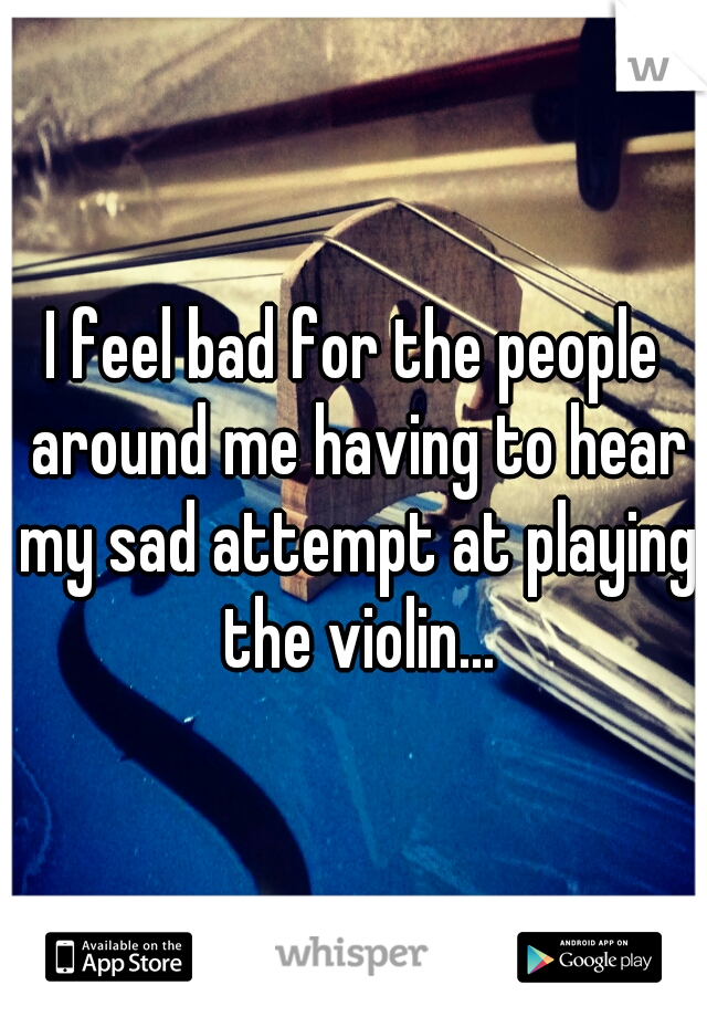 I feel bad for the people around me having to hear my sad attempt at playing the violin...